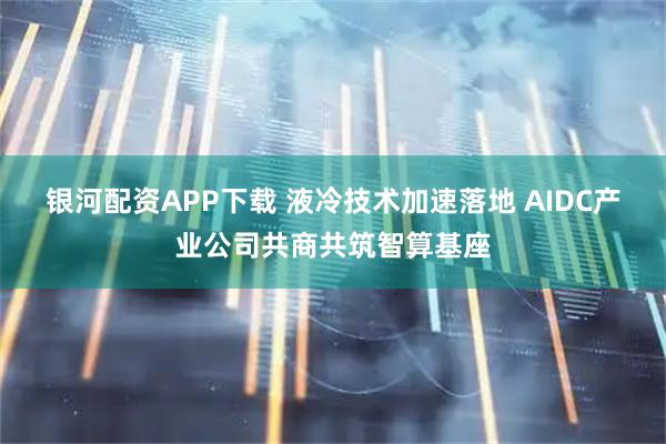 银河配资APP下载 液冷技术加速落地 AIDC产业公司共商共筑智算基座