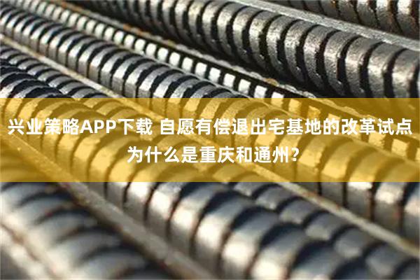 兴业策略APP下载 自愿有偿退出宅基地的改革试点 为什么是重庆和通州？