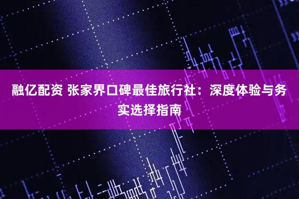 融亿配资 张家界口碑最佳旅行社：深度体验与务实选择指南
