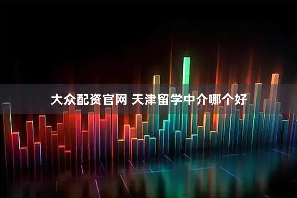 大众配资官网 天津留学中介哪个好