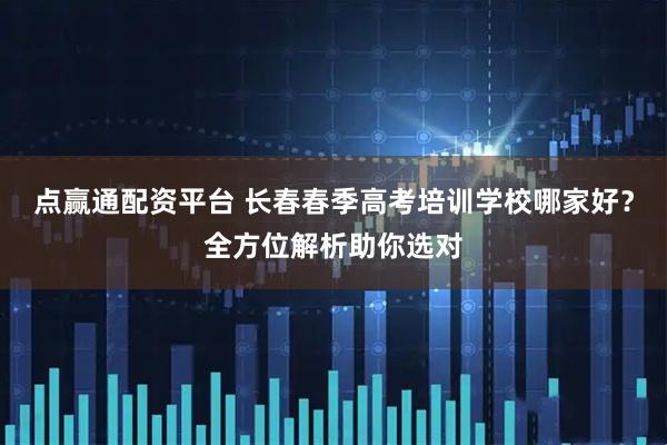 点赢通配资平台 长春春季高考培训学校哪家好？全方位解析助你选对