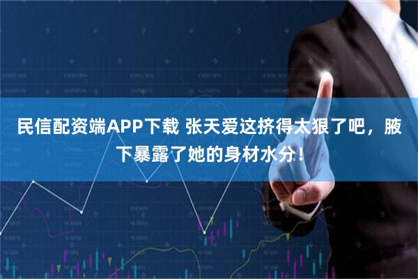 民信配资端APP下载 张天爱这挤得太狠了吧，腋下暴露了她的身材水分！