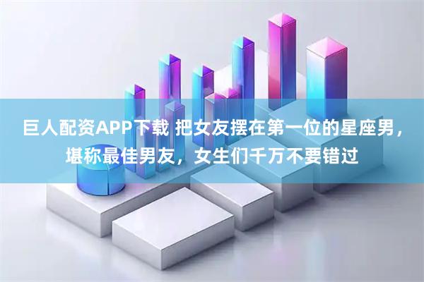 巨人配资APP下载 把女友摆在第一位的星座男，堪称最佳男友，女生们千万不要错过