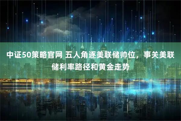 中证50策略官网 五人角逐美联储帅位，事关美联储利率路径和黄金走势
