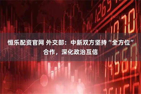 恒乐配资官网 外交部：中新双方坚持“全方位”合作，深化政治互信