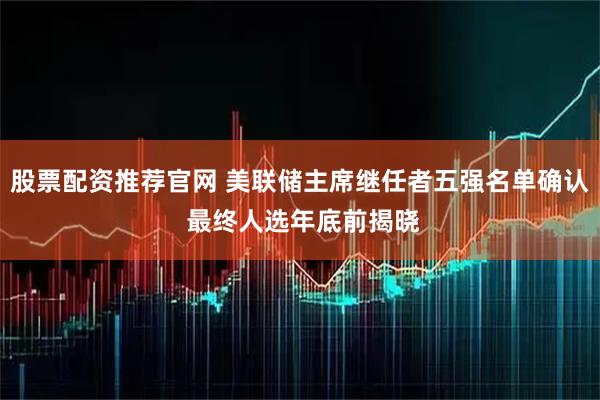 股票配资推荐官网 美联储主席继任者五强名单确认 最终人选年底前揭晓