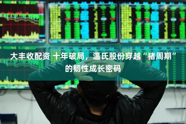 大丰收配资 十年破局，温氏股份穿越“猪周期”的韧性成长密码