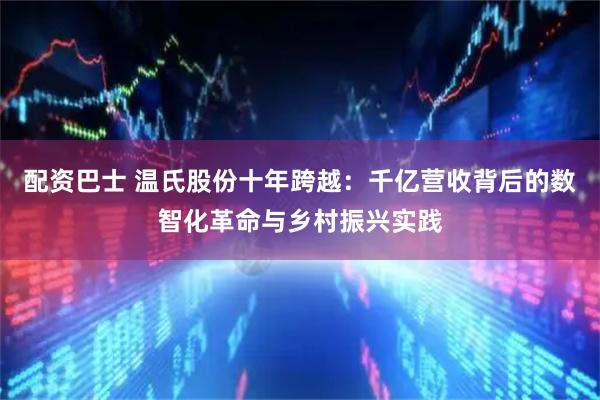 配资巴士 温氏股份十年跨越：千亿营收背后的数智化革命与乡村振兴实践