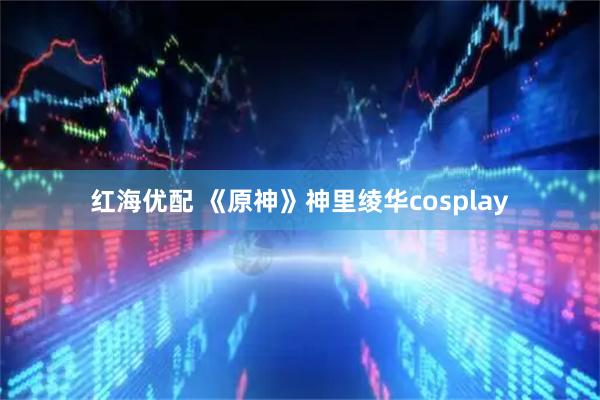 红海优配 《原神》神里绫华cosplay