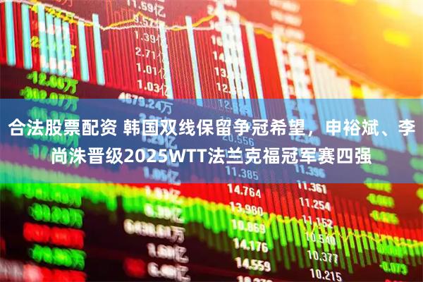 合法股票配资 韩国双线保留争冠希望，申裕斌、李尚洙晋级2025WTT法兰克福冠军赛四强