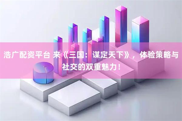 浩广配资平台 来《三国：谋定天下》，体验策略与社交的双重魅力！