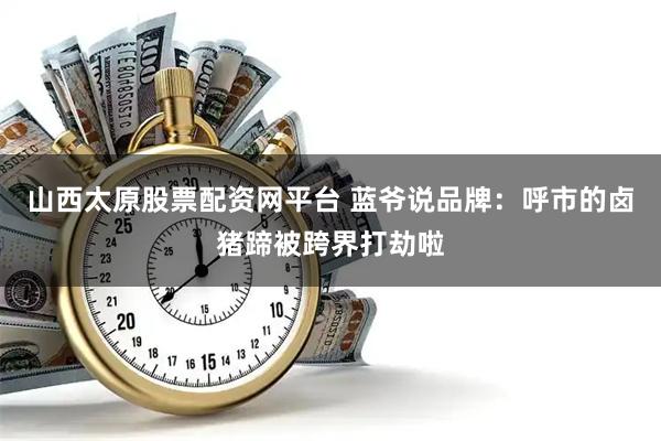 山西太原股票配资网平台 蓝爷说品牌：呼市的卤猪蹄被跨界打劫啦