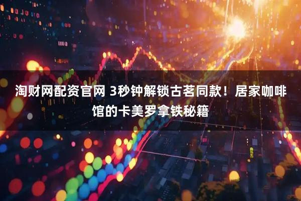淘财网配资官网 3秒钟解锁古茗同款！居家咖啡馆的卡美罗拿铁秘籍