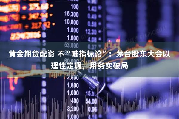 黄金期货配资 不“唯指标论”：茅台股东大会以理性定调，用务实破局