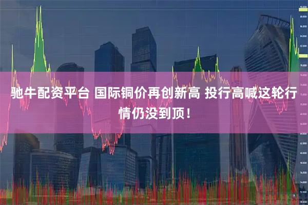 驰牛配资平台 国际铜价再创新高 投行高喊这轮行情仍没到顶！