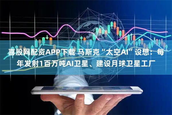 喜股网配资APP下载 马斯克“太空AI”设想：每年发射1百万吨AI卫星、建设月球卫星工厂