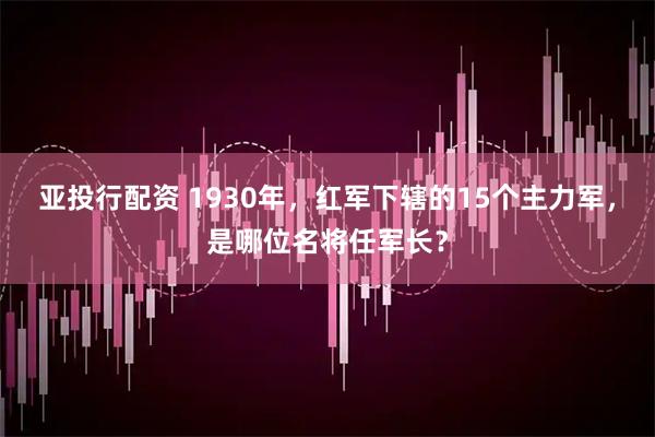 亚投行配资 1930年，红军下辖的15个主力军，是哪位名将任军长？