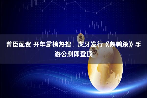 普臣配资 开年霸榜热搜！虎牙发行《鹅鸭杀》手游公测即登顶