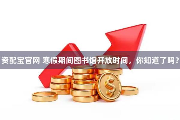 资配宝官网 寒假期间图书馆开放时间，你知道了吗？