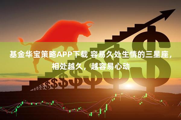 基金华宝策略APP下载 容易久处生情的三星座，相处越久，越容易心动