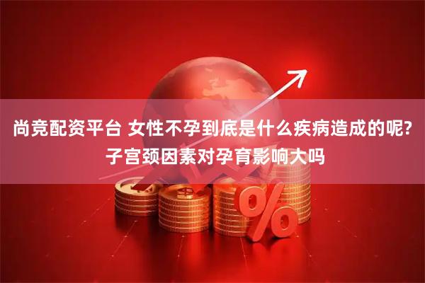 尚竞配资平台 女性不孕到底是什么疾病造成的呢? 子宫颈因素对孕育影响大吗